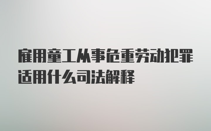 雇用童工从事危重劳动犯罪适用什么司法解释