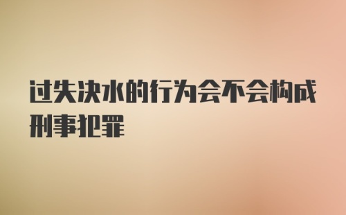 过失决水的行为会不会构成刑事犯罪