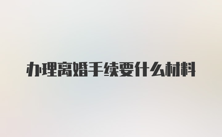 办理离婚手续要什么材料