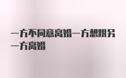 一方不同意离婚一方想跟另一方离婚