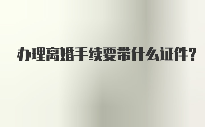 办理离婚手续要带什么证件？