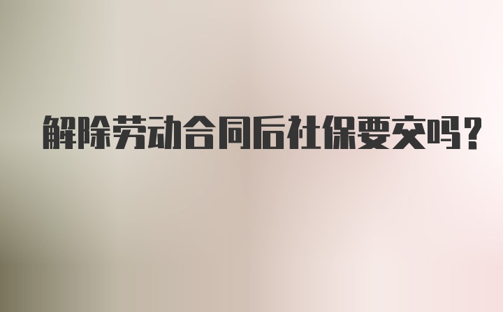 解除劳动合同后社保要交吗？