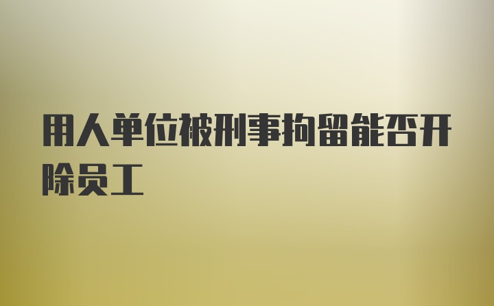 用人单位被刑事拘留能否开除员工