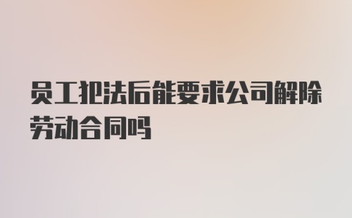 员工犯法后能要求公司解除劳动合同吗