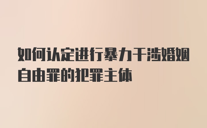 如何认定进行暴力干涉婚姻自由罪的犯罪主体