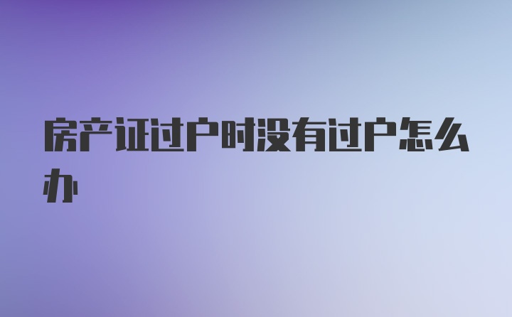 房产证过户时没有过户怎么办