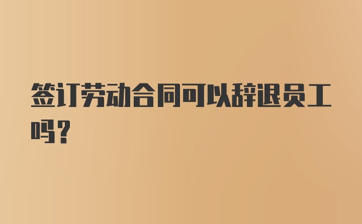 签订劳动合同可以辞退员工吗？