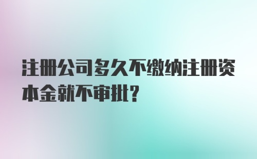 注册公司多久不缴纳注册资本金就不审批？