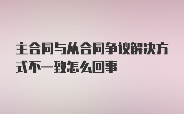 主合同与从合同争议解决方式不一致怎么回事