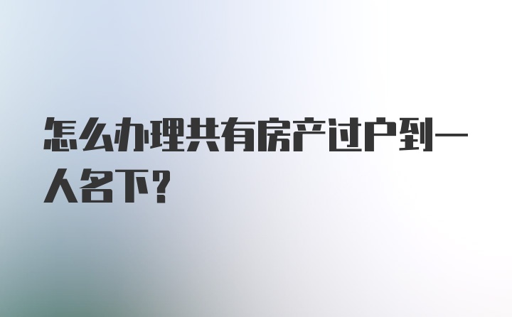 怎么办理共有房产过户到一人名下？