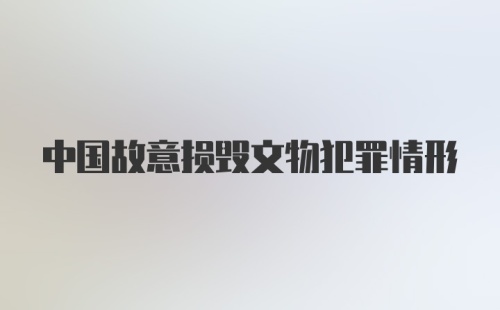 中国故意损毁文物犯罪情形