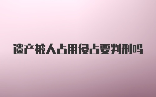 遗产被人占用侵占要判刑吗