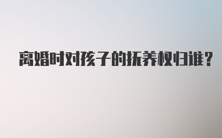 离婚时对孩子的抚养权归谁？