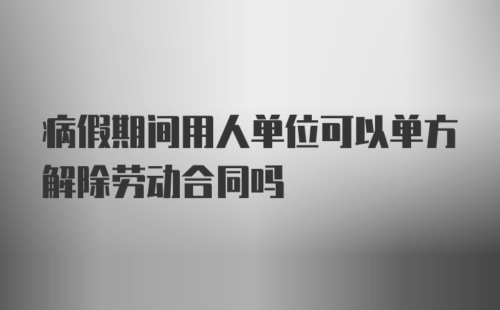 病假期间用人单位可以单方解除劳动合同吗