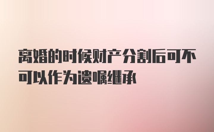 离婚的时候财产分割后可不可以作为遗嘱继承