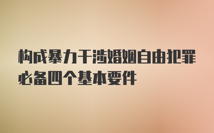 构成暴力干涉婚姻自由犯罪必备四个基本要件