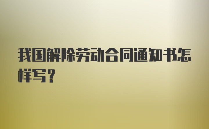 我国解除劳动合同通知书怎样写？