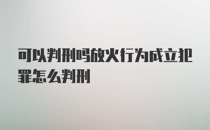 可以判刑吗放火行为成立犯罪怎么判刑