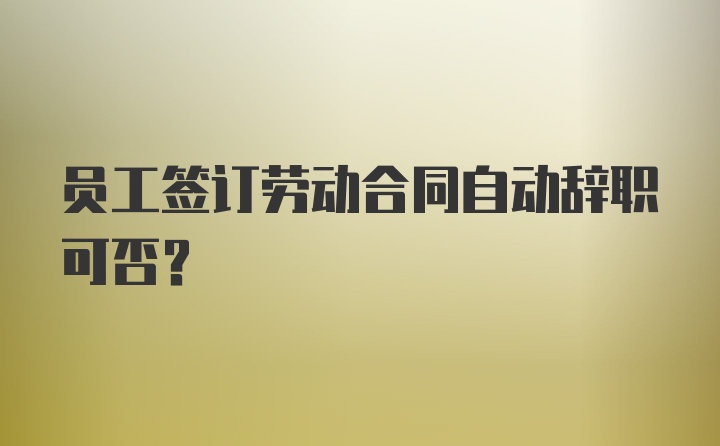 员工签订劳动合同自动辞职可否？