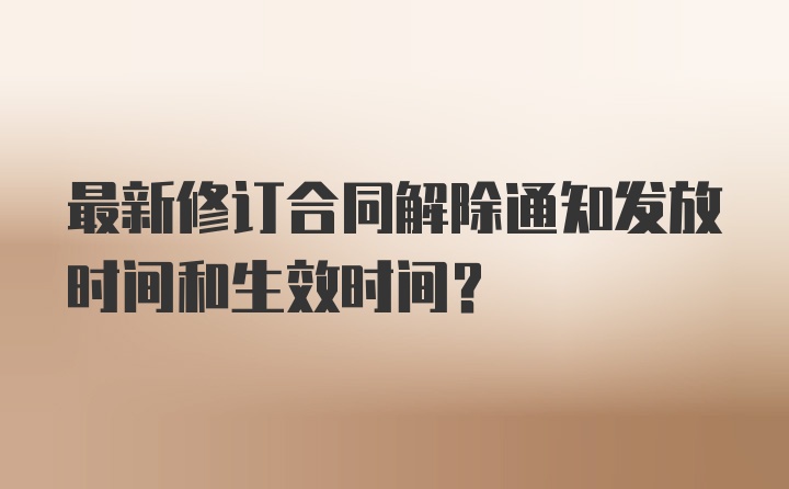 最新修订合同解除通知发放时间和生效时间？