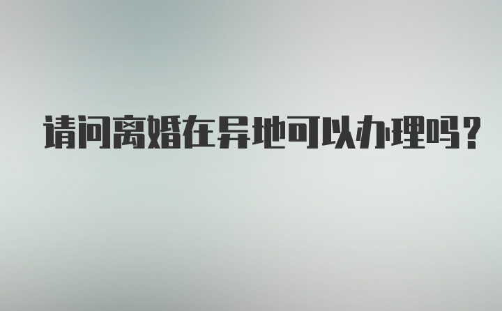 请问离婚在异地可以办理吗？