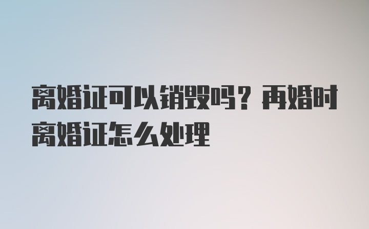 离婚证可以销毁吗？再婚时离婚证怎么处理