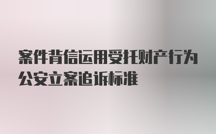 案件背信运用受托财产行为公安立案追诉标准