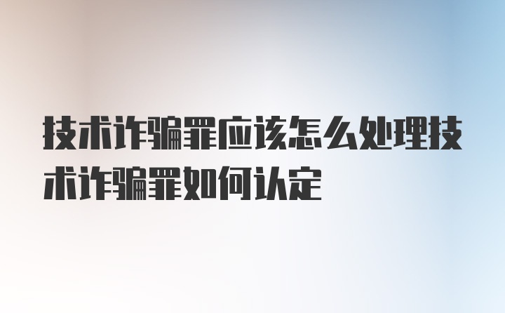 技术诈骗罪应该怎么处理技术诈骗罪如何认定