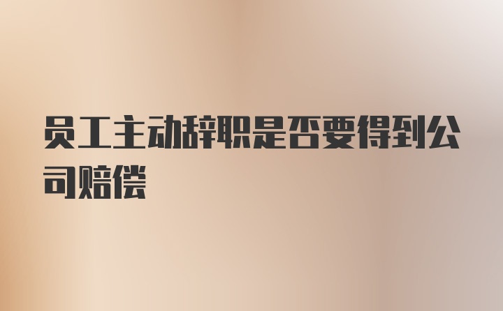 员工主动辞职是否要得到公司赔偿