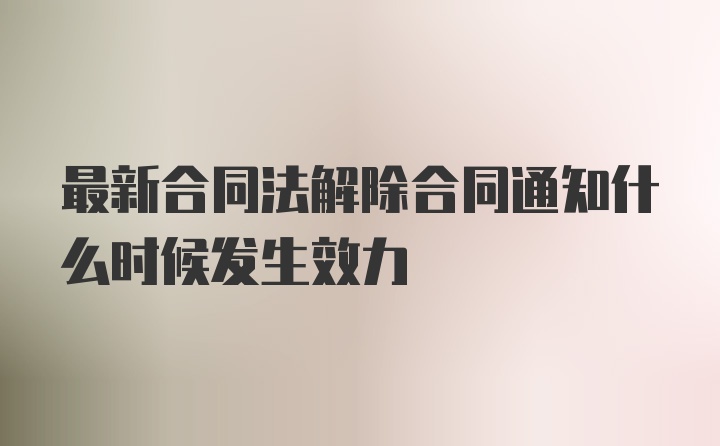 最新合同法解除合同通知什么时候发生效力