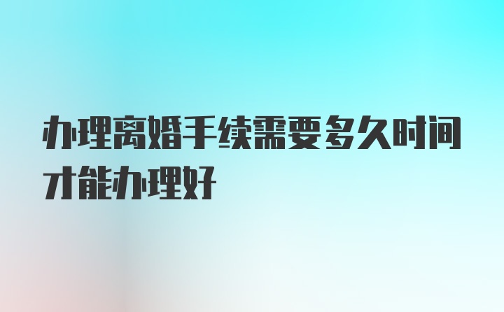 办理离婚手续需要多久时间才能办理好