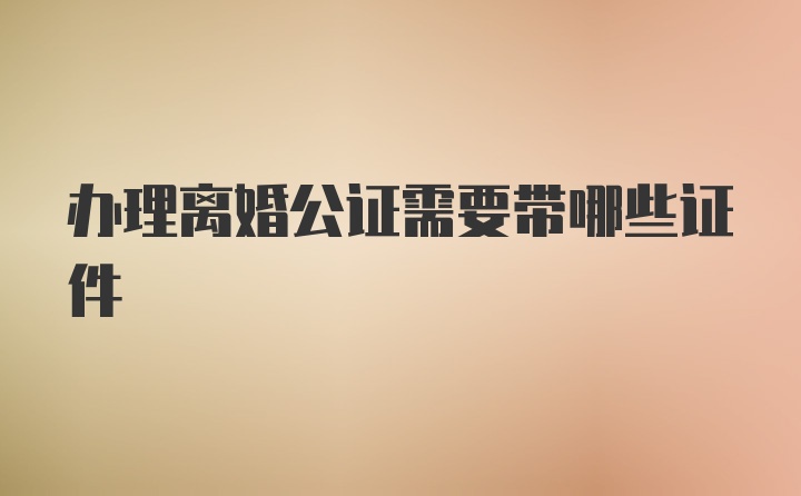 办理离婚公证需要带哪些证件