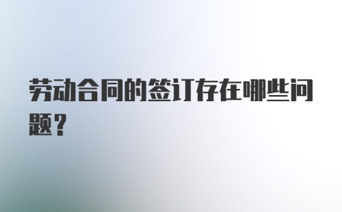 劳动合同的签订存在哪些问题?