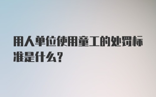 用人单位使用童工的处罚标准是什么？