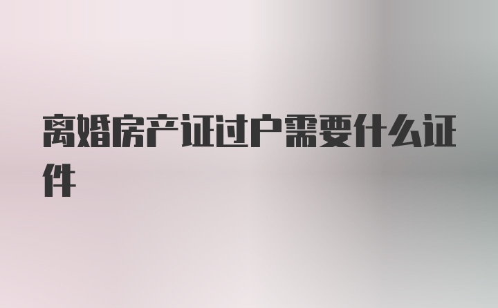 离婚房产证过户需要什么证件