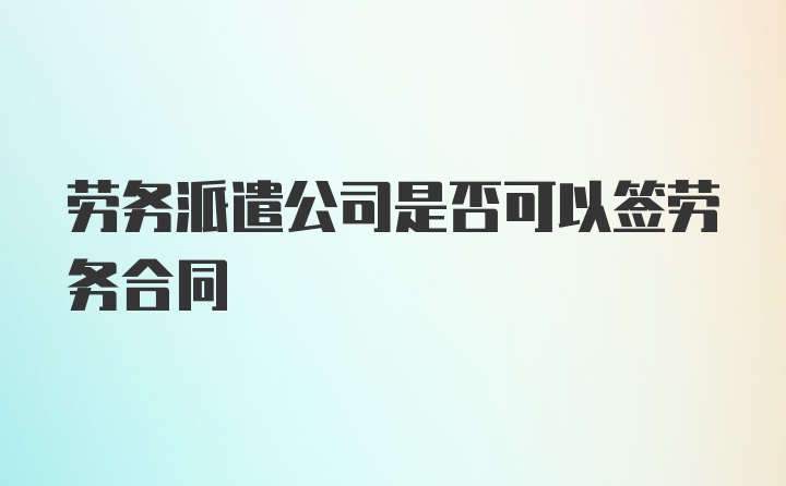 劳务派遣公司是否可以签劳务合同