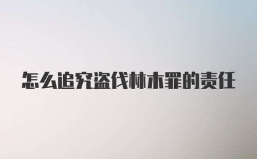 怎么追究盗伐林木罪的责任