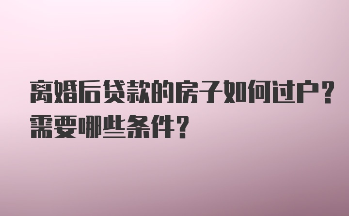 离婚后贷款的房子如何过户？需要哪些条件？