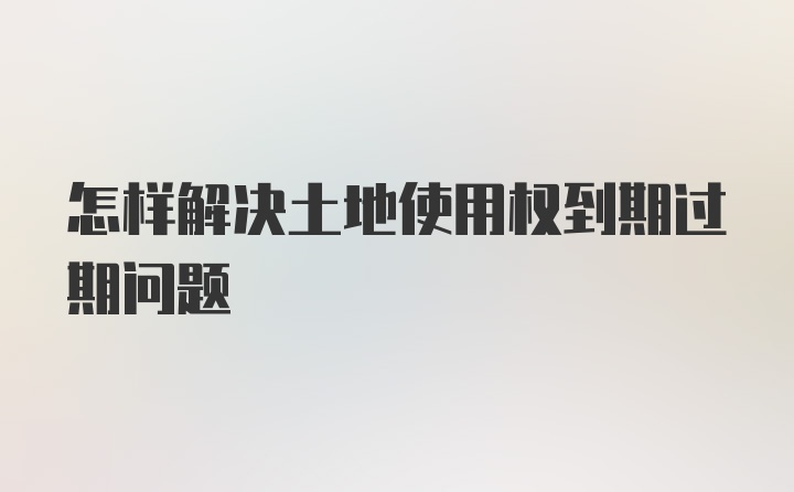 怎样解决土地使用权到期过期问题