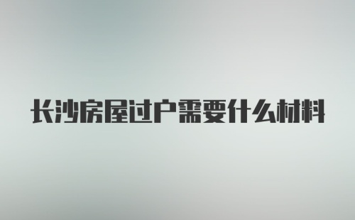 长沙房屋过户需要什么材料