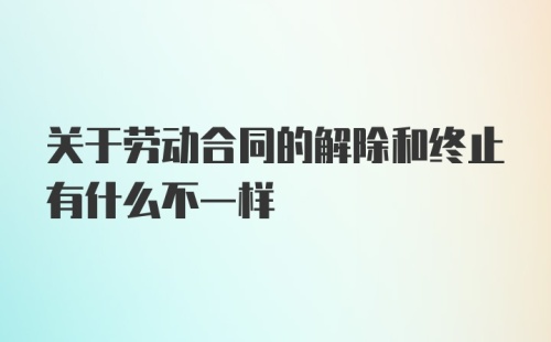 关于劳动合同的解除和终止有什么不一样