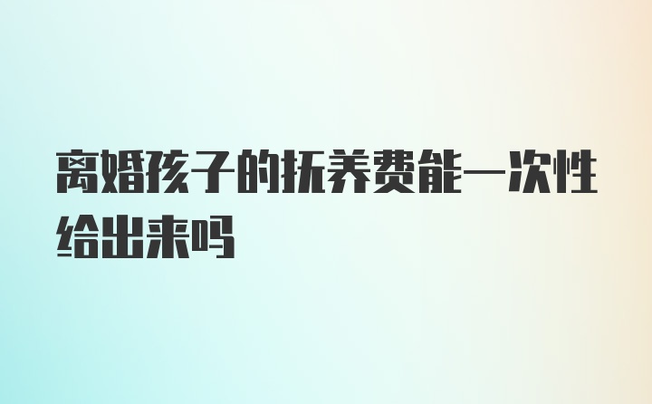 离婚孩子的抚养费能一次性给出来吗