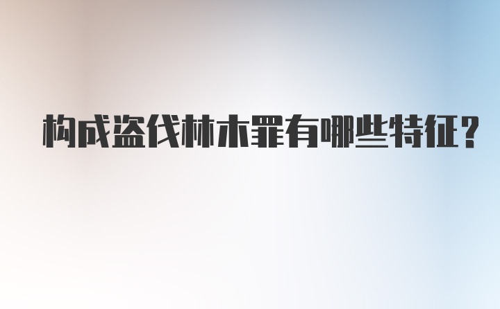 构成盗伐林木罪有哪些特征?