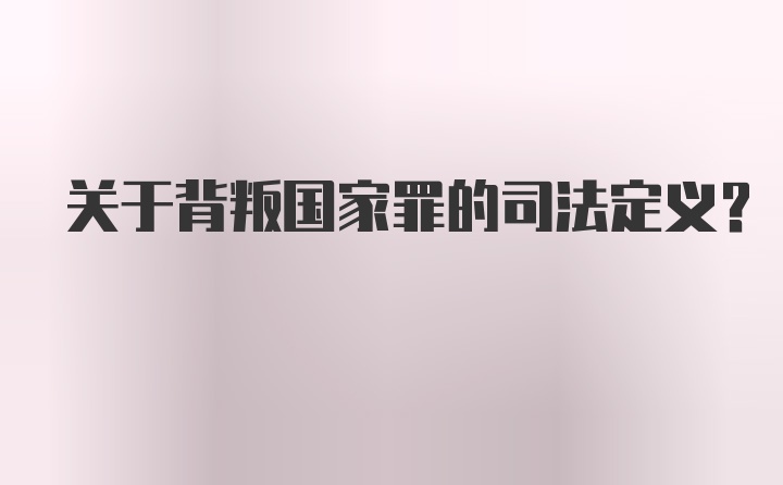 关于背叛国家罪的司法定义？