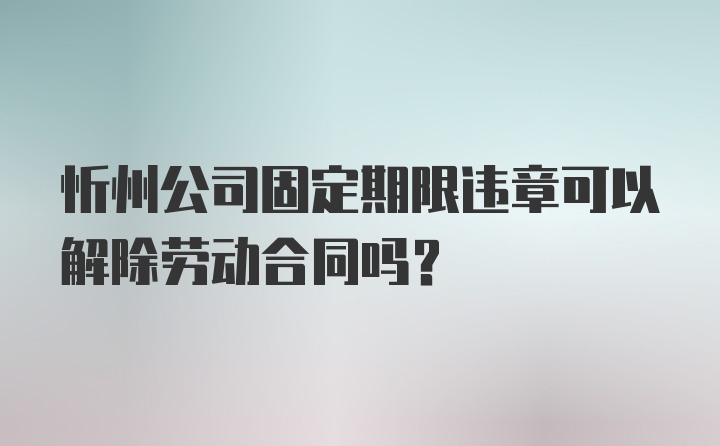 忻州公司固定期限违章可以解除劳动合同吗?