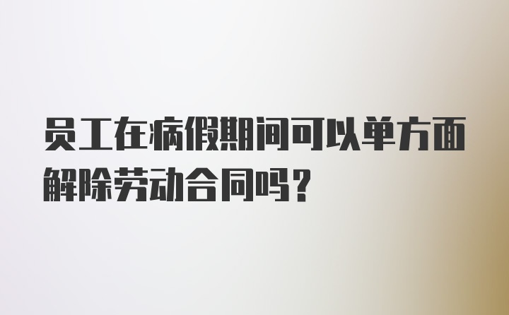 员工在病假期间可以单方面解除劳动合同吗？