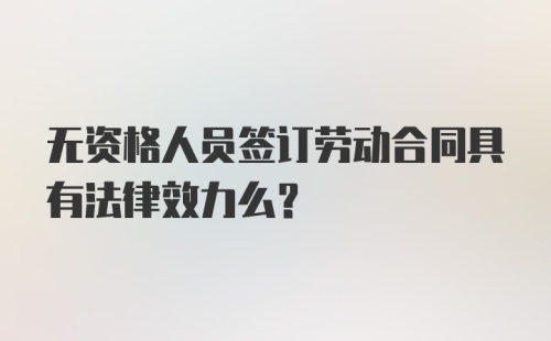 无资格人员签订劳动合同具有法律效力么？