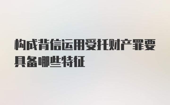 构成背信运用受托财产罪要具备哪些特征