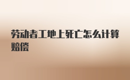 劳动者工地上死亡怎么计算赔偿