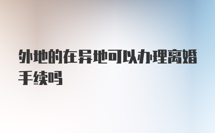 外地的在异地可以办理离婚手续吗